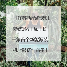 江苏新能源装机突破1亿千瓦！长三角首个新能源装机“破亿”省份